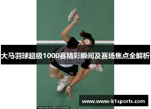 大马羽球超级1000赛精彩瞬间及赛场焦点全解析